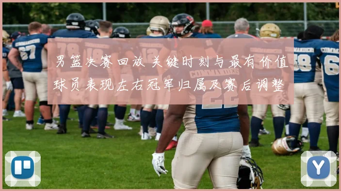 男篮决赛回放 关键时刻与最有价值球员表现左右冠军归属及赛后调整