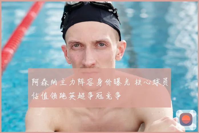 阿森纳主力阵容身价曝光 核心球员估值领跑英超争冠竞争
