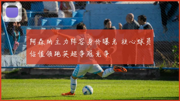 阿森纳主力阵容身价曝光 核心球员估值领跑英超争冠竞争