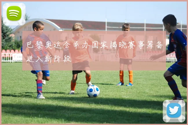 巴黎奥运会举办国家揭晓赛事筹备进入新阶段