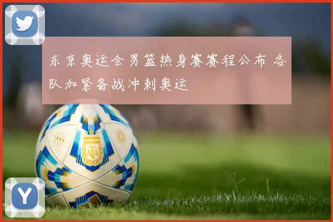 东京奥运会男篮热身赛赛程公布 各队加紧备战冲刺奥运