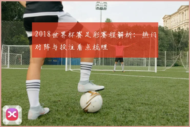 2018世界杯赛足彩赛程解析：热门对阵与投注看点梳理