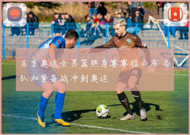 东京奥运会男篮热身赛赛程公布 各队加紧备战冲刺奥运