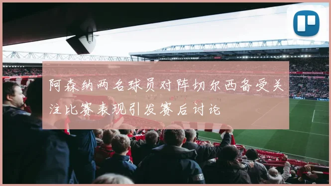 阿森纳两名球员对阵切尔西备受关注比赛表现引发赛后讨论