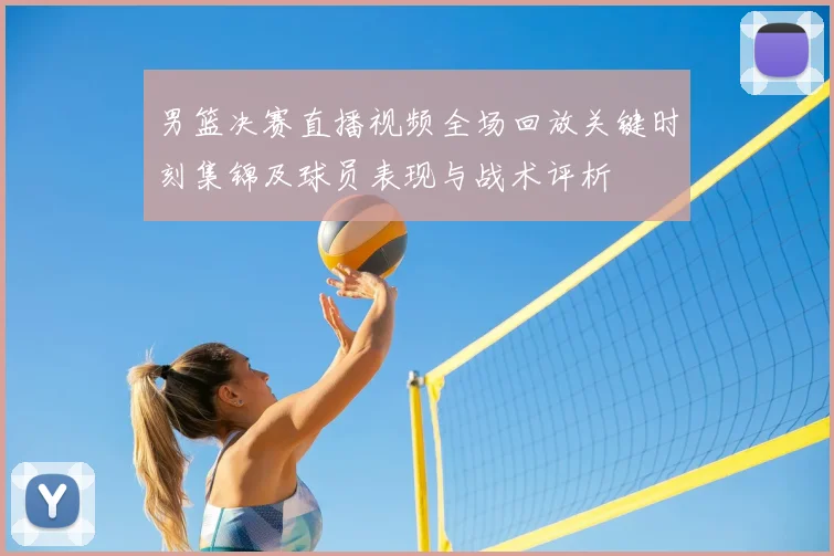 男篮决赛直播视频全场回放关键时刻集锦及球员表现与战术评析