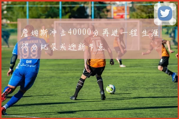 詹姆斯冲击40000分再进一程 生涯得分纪录或迎新节点