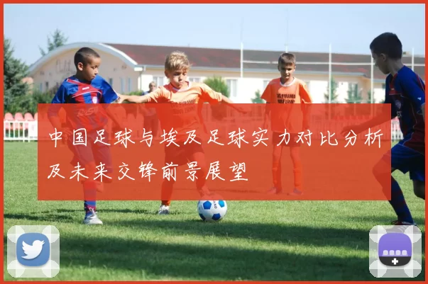 中国足球与埃及足球实力对比分析及未来交锋前景展望