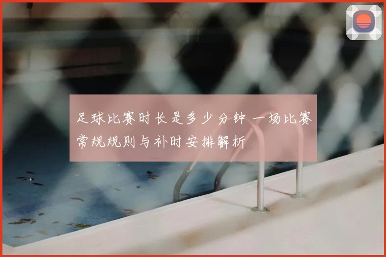 足球比赛时长是多少分钟 一场比赛常规规则与补时安排解析