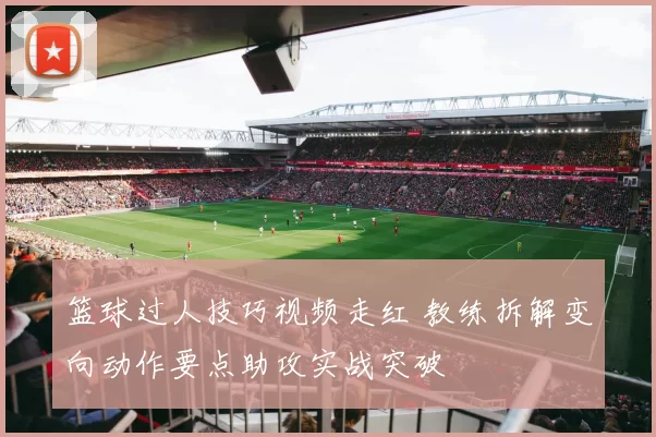 篮球过人技巧视频走红 教练拆解变向动作要点助攻实战突破