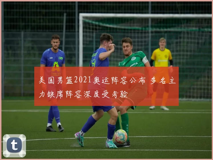 美国男篮2021奥运阵容公布 多名主力缺席阵容深度受考验