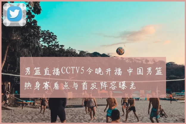 男篮直播CCTV5今晚开播 中国男篮热身赛看点与首发阵容曝光