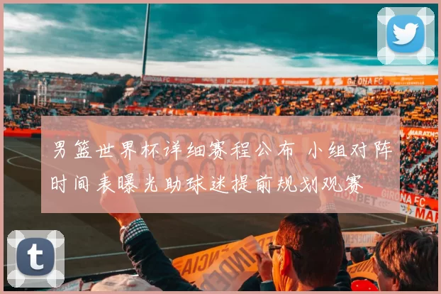 男篮世界杯详细赛程公布 小组对阵时间表曝光助球迷提前规划观赛