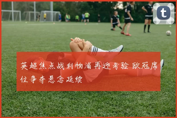 英超焦点战利物浦再迎考验 欧冠席位争夺悬念延续