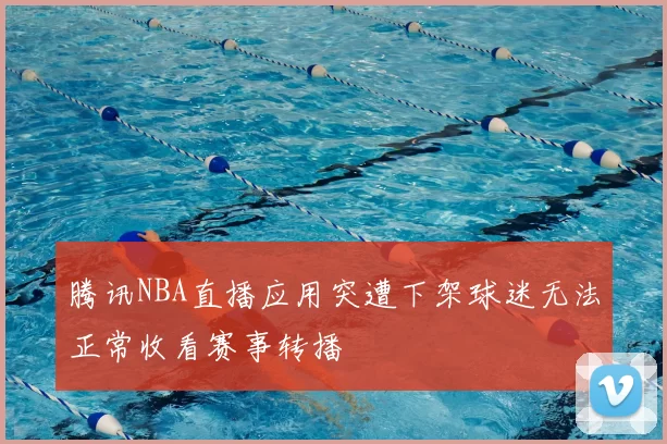 腾讯NBA直播应用突遭下架球迷无法正常收看赛事转播