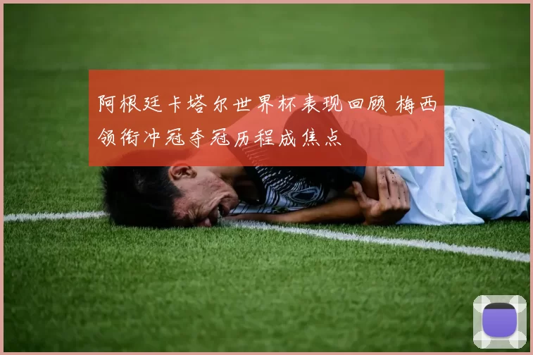 阿根廷卡塔尔世界杯表现回顾 梅西领衔冲冠夺冠历程成焦点