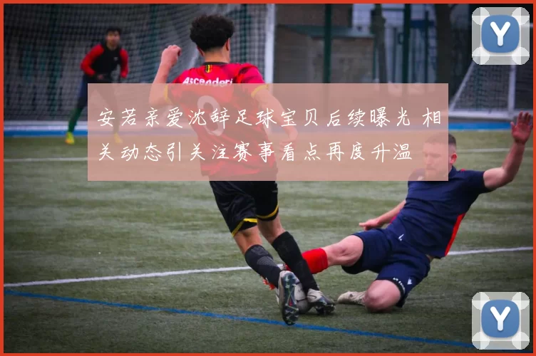 安若亲爱沈辞足球宝贝后续曝光 相关动态引关注赛事看点再度升温