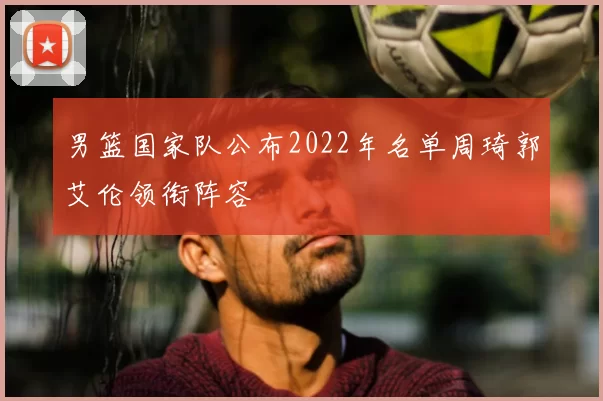 男篮国家队公布2022年名单周琦郭艾伦领衔阵容