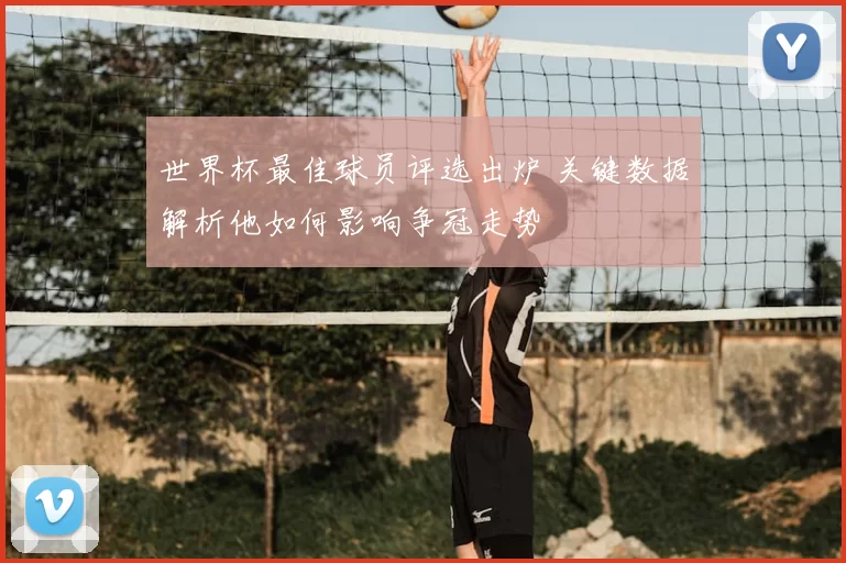 世界杯最佳球员评选出炉 关键数据解析他如何影响争冠走势