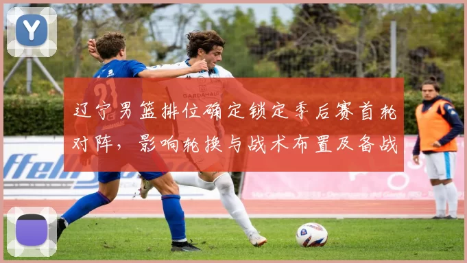 辽宁男篮排位确定锁定季后赛首轮对阵，影响轮换与战术布置及备战节奏