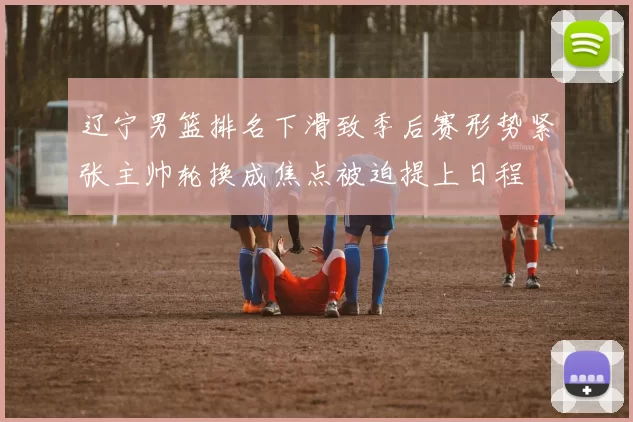 辽宁男篮排名下滑致季后赛形势紧张主帅轮换成焦点被迫提上日程