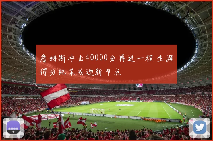 詹姆斯冲击40000分再进一程 生涯得分纪录或迎新节点