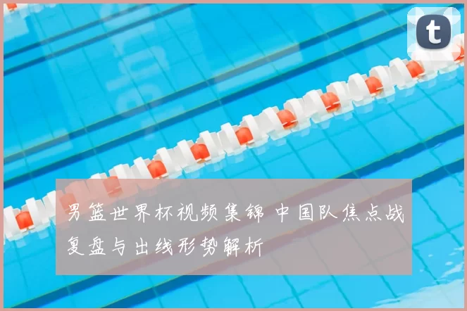 男篮世界杯视频集锦 中国队焦点战复盘与出线形势解析