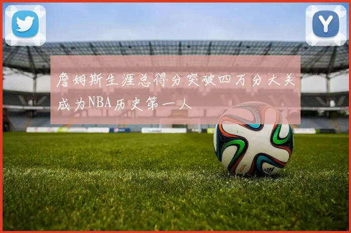 詹姆斯生涯总得分突破四万分大关成为NBA历史第一人