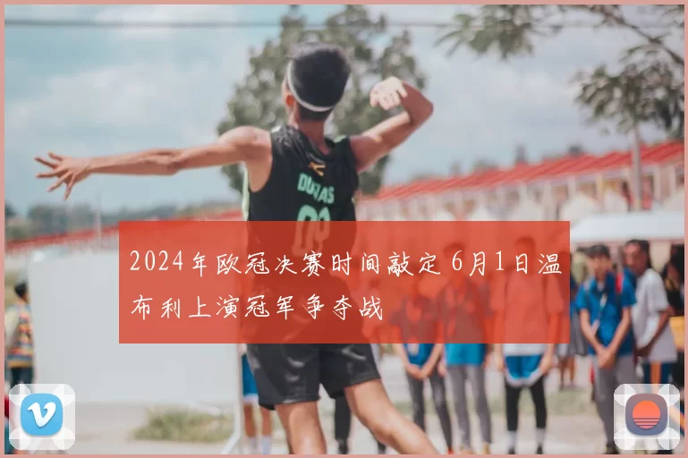 2024年欧冠决赛时间敲定 6月1日温布利上演冠军争夺战