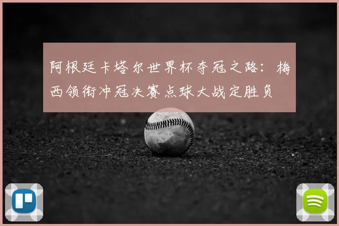 阿根廷卡塔尔世界杯夺冠之路:梅西领衔冲冠决赛点球大战定胜负