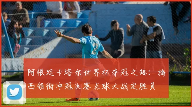 阿根廷卡塔尔世界杯夺冠之路：梅西领衔冲冠决赛点球大战定胜负