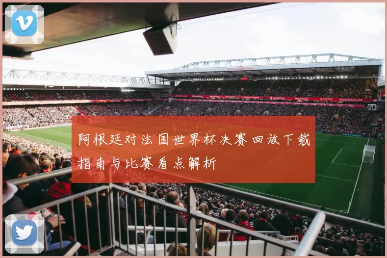 阿根廷对法国世界杯决赛回放下载指南与比赛看点解析
