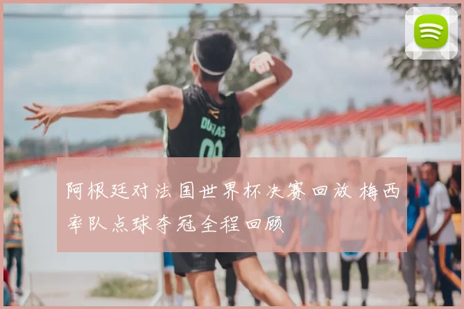 阿根廷对法国世界杯决赛回放 梅西率队点球夺冠全程回顾