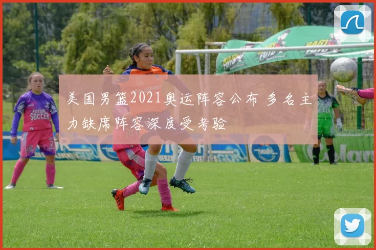 美国男篮2021奥运阵容公布 多名主力缺席阵容深度受考验